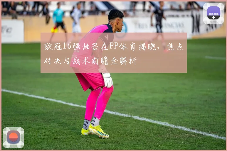 欧冠16强抽签在PP体育揭晓，焦点对决与战术前瞻全解析