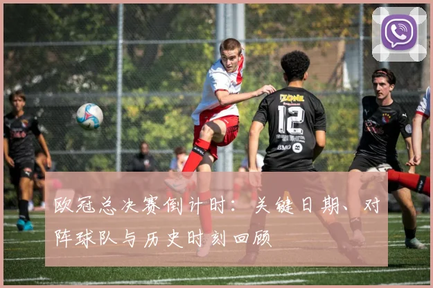 欧冠总决赛倒计时：关键日期、对阵球队与历史时刻回顾