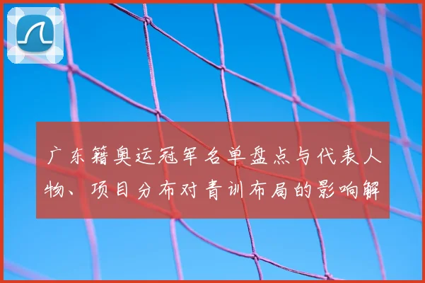 广东籍奥运冠军名单盘点与代表人物、项目分布对青训布局的影响解读