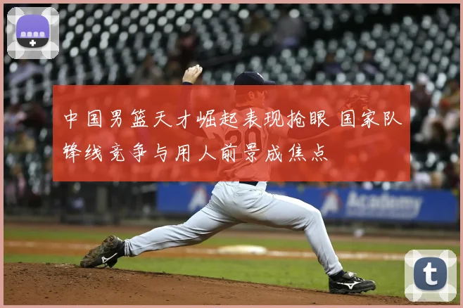 中国男篮天才崛起表现抢眼 国家队锋线竞争与用人前景成焦点