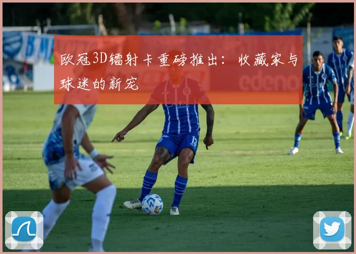 欧冠3D镭射卡重磅推出：收藏家与球迷的新宠