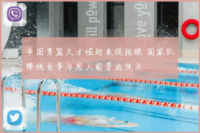 中国男篮天才崛起表现抢眼 国家队锋线竞争与用人前景成焦点