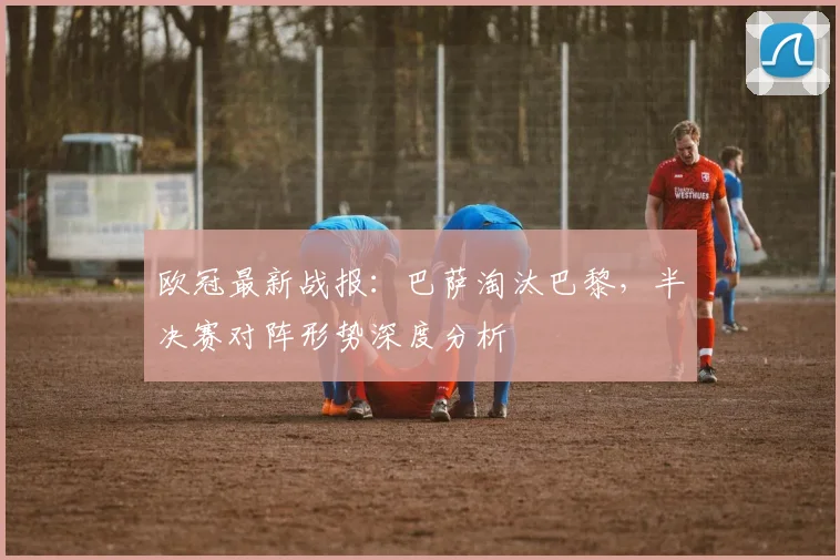 欧冠最新战报：巴萨淘汰巴黎，半决赛对阵形势深度分析