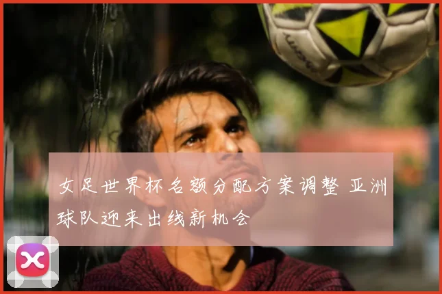 女足世界杯名额分配方案调整 亚洲球队迎来出线新机会